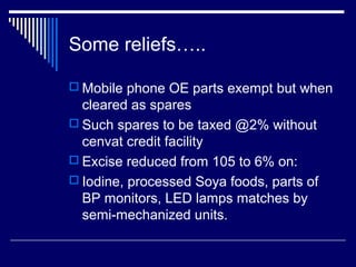 Some reliefs…..

 Mobile phone OE parts exempt but when
  cleared as spares
 Such spares to be taxed @2% without
  cenvat credit facility
 Excise reduced from 105 to 6% on:
 Iodine, processed Soya foods, parts of
  BP monitors, LED lamps matches by
  semi-mechanized units.
 