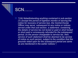 SCN……
 "(1A) Notwithstanding anything contained in sub-section
  (1) (except the period of eighteen months of serving the
  notice for recovery of service tax), the Central Excise
  Officer may serve, subsequent to any notice or notices
  served under that sub-section, a statement, containing
  the details of service tax not levied or paid or short levied
  or short paid or erroneously refunded for the subsequent
  period, on the person chargeable to service tax, then,
  service of such statement shall be deemed to be service
  of notice on such person, subject to the condition that the
  grounds relied upon for the subsequent period are same
  as are mentioned in the earlier notices.";
 