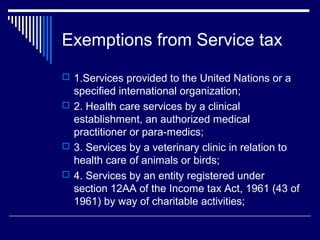 Exemptions from Service tax
 1.Services provided to the United Nations or a
  specified international organization;
 2. Health care services by a clinical
  establishment, an authorized medical
  practitioner or para-medics;
 3. Services by a veterinary clinic in relation to
  health care of animals or birds;
 4. Services by an entity registered under
  section 12AA of the Income tax Act, 1961 (43 of
  1961) by way of charitable activities;
 
