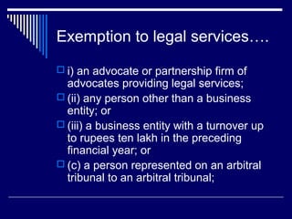 Exemption to legal services….
 i) an advocate or partnership firm of
  advocates providing legal services;
 (ii) any person other than a business
  entity; or
 (iii) a business entity with a turnover up
  to rupees ten lakh in the preceding
  financial year; or
 (c) a person represented on an arbitral
  tribunal to an arbitral tribunal;
 