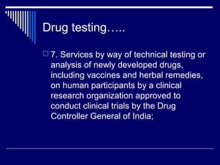 Drug testing…..

 7. Services by way of technical testing or
  analysis of newly developed drugs,
  including vaccines and herbal remedies,
  on human participants by a clinical
  research organization approved to
  conduct clinical trials by the Drug
  Controller General of India;
 