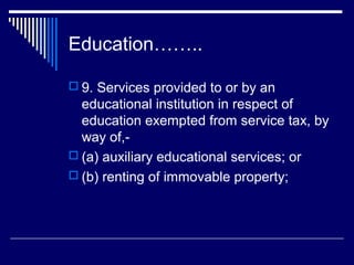 Education……..

 9. Services provided to or by an
  educational institution in respect of
  education exempted from service tax, by
  way of,-
 (a) auxiliary educational services; or
 (b) renting of immovable property;
 