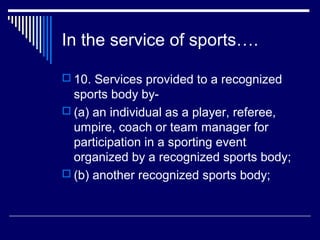 In the service of sports….

 10. Services provided to a recognized
  sports body by-
 (a) an individual as a player, referee,
  umpire, coach or team manager for
  participation in a sporting event
  organized by a recognized sports body;
 (b) another recognized sports body;
 