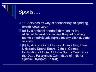 Sports….
 11. Services by way of sponsorship of sporting
  events organized,-
 (a) by a national sports federation, or its
  affiliated federations, where the participating
  teams or individuals represent any district, state
  or zone;
 (b) by Association of Indian Universities, Inter-
  University Sports Board, School Games
  Federation of India, All India Sports Council for
  the Deaf, Paralympic Committee of India or
  Special Olympics Bharat;
 