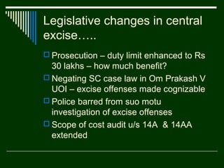 Legislative changes in central
excise…..
 Prosecution – duty limit enhanced to Rs
  30 lakhs – how much benefit?
 Negating SC case law in Om Prakash V
  UOI – excise offenses made cognizable
 Police barred from suo motu
  investigation of excise offenses
 Scope of cost audit u/s 14A & 14AA
  extended
 