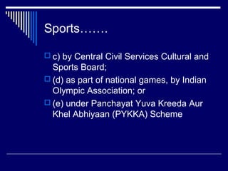 Sports…….

 c) by Central Civil Services Cultural and
  Sports Board;
 (d) as part of national games, by Indian
  Olympic Association; or
 (e) under Panchayat Yuva Kreeda Aur
  Khel Abhiyaan (PYKKA) Scheme
 