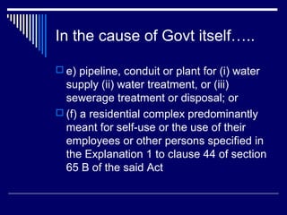 In the cause of Govt itself…..

 e) pipeline, conduit or plant for (i) water
  supply (ii) water treatment, or (iii)
  sewerage treatment or disposal; or
 (f) a residential complex predominantly
  meant for self-use or the use of their
  employees or other persons specified in
  the Explanation 1 to clause 44 of section
  65 B of the said Act
 