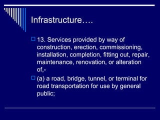 Infrastructure….

 13. Services provided by way of
  construction, erection, commissioning,
  installation, completion, fitting out, repair,
  maintenance, renovation, or alteration
  of,-
 (a) a road, bridge, tunnel, or terminal for
  road transportation for use by general
  public;
 