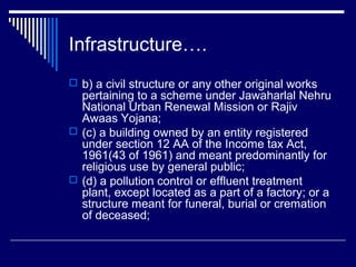 Infrastructure….
 b) a civil structure or any other original works
  pertaining to a scheme under Jawaharlal Nehru
  National Urban Renewal Mission or Rajiv
  Awaas Yojana;
 (c) a building owned by an entity registered
  under section 12 AA of the Income tax Act,
  1961(43 of 1961) and meant predominantly for
  religious use by general public;
 (d) a pollution control or effluent treatment
  plant, except located as a part of a factory; or a
  structure meant for funeral, burial or cremation
  of deceased;
 