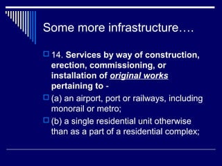 Some more infrastructure….

 14. Services by way of construction,
  erection, commissioning, or
  installation of original works
  pertaining to -
 (a) an airport, port or railways, including
  monorail or metro;
 (b) a single residential unit otherwise
  than as a part of a residential complex;
 