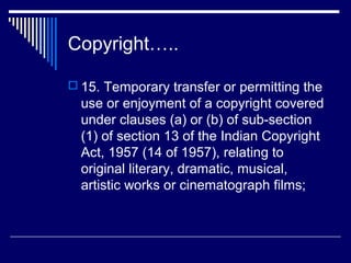 Copyright…..

 15. Temporary transfer or permitting the
  use or enjoyment of a copyright covered
  under clauses (a) or (b) of sub-section
  (1) of section 13 of the Indian Copyright
  Act, 1957 (14 of 1957), relating to
  original literary, dramatic, musical,
  artistic works or cinematograph films;
 