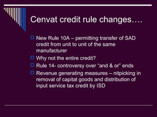 Cenvat credit rule changes….
 New Rule 10A – permitting transfer of SAD
  credit from unit to unit of the same
  manufacturer
 Why not the entire credit?
 Rule 14- controversy over “and & or” ends
 Revenue generating measures – nitpicking in
  removal of capital goods and distribution of
  input service tax credit by ISD
 