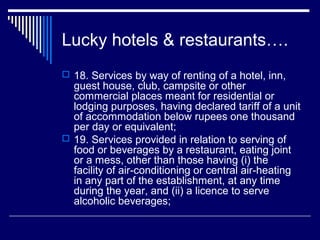 Lucky hotels & restaurants….
 18. Services by way of renting of a hotel, inn,
  guest house, club, campsite or other
  commercial places meant for residential or
  lodging purposes, having declared tariff of a unit
  of accommodation below rupees one thousand
  per day or equivalent;
 19. Services provided in relation to serving of
  food or beverages by a restaurant, eating joint
  or a mess, other than those having (i) the
  facility of air-conditioning or central air-heating
  in any part of the establishment, at any time
  during the year, and (ii) a licence to serve
  alcoholic beverages;
 