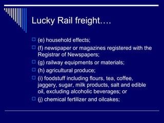 Lucky Rail freight….
 (e) household effects;
 (f) newspaper or magazines registered with the
    Registrar of Newspapers;
   (g) railway equipments or materials;
   (h) agricultural produce;
   (i) foodstuff including flours, tea, coffee,
    jaggery, sugar, milk products, salt and edible
    oil, excluding alcoholic beverages; or
   (j) chemical fertilizer and oilcakes;
 