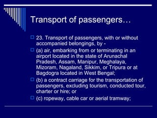 Transport of passengers…
 23. Transport of passengers, with or without
  accompanied belongings, by -
 (a) air, embarking from or terminating in an
  airport located in the state of Arunachal
  Pradesh, Assam, Manipur, Meghalaya,
  Mizoram, Nagaland, Sikkim, or Tripura or at
  Bagdogra located in West Bengal;
 (b) a contract carriage for the transportation of
  passengers, excluding tourism, conducted tour,
  charter or hire; or
 (c) ropeway, cable car or aerial tramway;
 