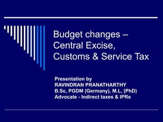 Budget changes –
Central Excise,
Customs & Service Tax

Presentation by
RAVINDRAN PRANATHARTHY
B.Sc, PGDM (Germany), M.L, (PhD)
Advocate - Indirect taxes & IPRs
 