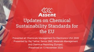 © Assent Compliance 2020
Updates on Chemical
Sustainability Standards for
the EU
Presented at: Chemicals Management for Electronics USA 2020
Presented by: Raj Takhar, Senior SME, Materials Management
and Chemical Reporting (Europe).
Presented on 13 November 2020
 