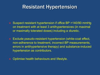 ● Suspect resistant hypertension if office BP >140/90 mmHg
on treatment with at least 3 antihypertensives (in maximal
or maximally tolerated doses) including a diuretic.
● Exclude pseudo-resistant hypertension (white-coat effect,
non-adherence to treatment, incorrect BP measurements,
errors in antihypertensive therapy) and substance-induced
hypertension as contributors.
● Optimise health behaviours and lifestyle.
Resistant Hypertension
 
