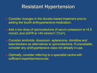● Consider changes in the diuretic-based treatment prior to
adding the fourth antihypertensive medication.
● Add a low dose of spironolactone (if serum potassium is <4.5
mmol/L and eGFR is >45 ml/min/1.73m2).
● Consider amiloride, doxazosin, eplerenone, clonidine and
beta-blockers as alternatives to spironolactone. If unavailable,
consider any antihypertensive class not already in use.
● Optimally, consider referring to a specialist centre with
sufficient expertise/resources.
Resistant Hypertension
 