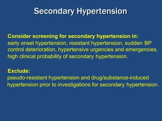 • Consider screening for secondary hypertension in:
early onset hypertension, resistant hypertension, sudden BP
control deterioration, hypertensive urgencies and emergencies,
high clinical probability of secondary hypertension.
• Exclude:
pseudo-resistant hypertension and drug/substance-induced
hypertension prior to investigations for secondary hypertension.
Secondary Hypertension
 