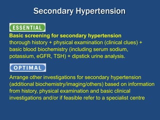 Basic screening for secondary hypertension
thorough history + physical examination (clinical clues) +
basic blood biochemistry (including serum sodium,
potassium, eGFR, TSH) + dipstick urine analysis.
Arrange other investigations for secondary hypertension
(additional biochemistry/imaging/others) based on information
from history, physical examination and basic clinical
investigations and/or if feasible refer to a specialist centre
Secondary Hypertension
 
