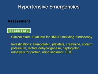 Hypertensive Emergencies
Assessment
Essential:
• Clinical exam: Evaluate for HMOD including fundoscopy
• Investigations: Hemoglobin, platelets, creatinine, sodium,
potassium, lactate dehydrogenase, haptoglobin,
urinalysis for protein, urine sediment, ECG.
 