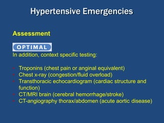 Optimal:
Assessment
In addition, context specific testing:
• Troponins (chest pain or anginal equivalent)
• Chest x-ray (congestion/fluid overload)
• Transthoracic echocardiogram (cardiac structure and
function)
• CT/MRI brain (cerebral hemorrhage/stroke)
• CT-angiography thorax/abdomen (acute aortic disease)
Hypertensive Emergencies
 