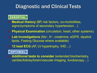 Diagnostic and Clinical Tests
● Medical History (BP, risk factors, co-morbidities,
signs/symptoms of secondary hypertension…)
● Physical Examination (circulation, heart, other systems)
● Lab Investigations (Na+, K+, creatinine, eGFR, dipstick
lipids, Fasting Glucose where available)
● 12 lead ECG (AF, LV hypertrophy, IHD…)
● Additional tests to consider (extended biochemistry,
cardiac/kidney/brain/vascular imaging, fundoscopy…)
 