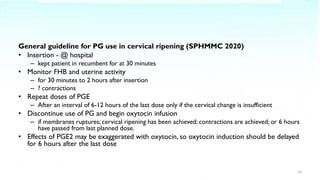 General guideline for PG use in cervical ripening (SPHMMC 2020)
• Insertion - @ hospital
– kept patient in recumbent for at 30 minutes
• Monitor FHB and uterine activity
– for 30 minutes to 2 hours after insertion
– ? contractions
• Repeat doses of PGE
– After an interval of 6-12 hours of the last dose only if the cervical change is insufficient
• Discontinue use of PG and begin oxytocin infusion
– if membranes ruptures; cervical ripening has been achieved; contractions are achieved; or 6 hours
have passed from last planned dose.
• Effects of PGE2 may be exaggerated with oxytocin, so oxytocin induction should be delayed
for 6 hours after the last dose
10
 
