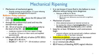 Mechanical Ripening
• Mechanism of mechanical agents
– directly causing cervical dilation → cause releasing
endogenous prostaglandins & oxytocin
Balloon / Foley catheter
• Catheter size16 / 18) - above the IO (about 5-8
cm) - @ SPHMMC 2020
• through the endocervical canal and into the
extraamniotic space
• 30 - 50 ml of sterile saline and pulled gently to
the level of the IO - @ SPHMMC 2020
– moderate traction to the inner aspect of thigh
– It is left for 12 hours or labor starts and expelled
spontaneously
• Inflate with (30 to 80 mL) of saline (UTD 2021)
o Single (30 to 80 ml)Vs
o Double (1st – 40 ml + 2nd – 20 ml) balloon catheter
• It is not known if more fluid in the balloon is more
effective without being more dangerous
– Volumes of 80 mLVs 30 mL
• 30 ml: required oxytocin more frequently
• 80 ml: more scar dehiscence occurred, with no significant
difference
• Mechanism of action
– direct physical pressure on internal cervical os
– by causing the release of prostaglandins from the
decidua, adjacent membranes, and/or cervix
• keep for at least 12 hours / until contractions
begin
– oxytocin infusion can be started with a balloon catheter
in place or after it has been removed
• Induction-to-delivery times may be decreased
compared with prostaglandins
• no or minimal side effects
• CI: If history of bleeding, ROM, vaginal infection
11
 