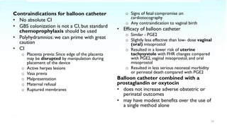 Contraindications for balloon catheter
• No absolute CI
• GBS colonization is not a CI, but standard
chemoprophylaxis should be used
• Polyhydramnios: we can prime with great
caution
• CI
o Placenta previa: Since edge of the placenta
may be disrupted by manipulation during
placement of the device
o Active herpes lesions
o Vasa previa
o Malpresentation
o Maternal refusal
o Ruptured membranes
o Signs of fetal compromise on
cardiotocography
o Any contraindication to vaginal birth
• Efficacy of balloon catheter
o Similar - PGE2
o Slightly less effective than low- dose vaginal
(oral) misoprostol
o Resulted in a lower risk of uterine
tachysystole with FHR changes compared
with PGE2, vaginal misoprostol, and oral
misoprostol
o Resulted in less serious neonatal morbidity
or perinatal death compared with PGE2
Balloon catheter combined with a
prostaglandin or oxytocin
• does not increase adverse obstetric or
perinatal outcomes
• may have modest benefits over the use of
a single method alone
12
 