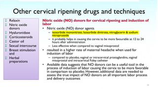 Other cervical ripening drugs and techniques
 Relaxin
 Nitric oxide
donors
 Hyaluronidase
 Corticosteroids
 Castor oil
 Sexual intercourse
 Breast stimulation
and
 Herbal
preparations
• Nitric oxide (NO) donor agents
– isosorbide mononitrate, Isosorbide dinitrate, nitroglycerin & sodium
nitroprusside
– it probably helps in causing the cervix to be more favourable at 12 to 24
hours after administration
– Less effective when compared to vaginal misoprostol
• resulted in a higher rate of maternal headache when used for
induction of labor
– compared to placebo, vaginal or intracervical prostaglandins, vaginal
misoprostol and intracervical Foley catheter
• Available data suggests that NO donors can be a useful tool in the
process of induction of labor causing the cervix to be more favorable
in comparison to placebo. However, additional data are needed to
assess the true impact of NO donors on all important labor process
and delivery outcomes
14
 