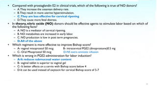 • Compared with prostaglandin E2 in clinical trials, which of the following is true of NO donors?
– A.They increase the cesarean delivery rate.
– B.They result in more uterine hyperstimulation.
– C.They are less effective for cervical ripening
– D.They cause more fetal distress.
• In theory, nitric oxide (NO) donors should be effective agents to stimulate labor based on which of
the following facts?
– A. NO is a mediator of cervical ripening.
– B. NO metabolites are increased in early labor.
– C. NO production is low in post term pregnancies.
– D.All of the above
• Which regiment is more effective to improve Bishop score?
– A- vaginal misoprostol 50 mcg B- intracervical PGE2 (dinoprostone)0.5 mg
– C- Oral Misoprostol 50 mcg D-NS extra amniotic infusion
• Which is wrong in PGE2 administration for labor induction?
– A-It reduces submucosal water content
– B- vaginal tablet is superior to vaginal gel
– C- It better affects on a cervix with Bishop score below 4
– D-It can be used instead of oxytocin for cervical Bishop score of 5-7
15
 