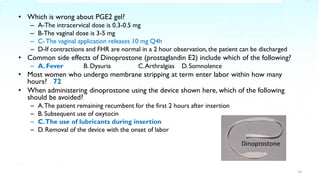 • Which is wrong about PGE2 gel?
– A-The intracervical dose is 0.3-0.5 mg
– B-The vaginal dose is 3-5 mg
– C- The vaginal application releases 10 mg Q4h
– D-If contractions and FHR are normal in a 2 hour observation, the patient can be discharged
• Common side effects of Dinoprostone (prostaglandin E2) include which of the following?
– A. Fever B. Dysuria C.Arthralgias D. Somnolence
• Most women who undergo membrane stripping at term enter labor within how many
hours? 72
• When administering dinoprostone using the device shown here, which of the following
should be avoided?
– A.The patient remaining recumbent for the first 2 hours after insertion
– B. Subsequent use of oxytocin
– C.The use of lubricants during insertion
– D. Removal of the device with the onset of labor
16
 