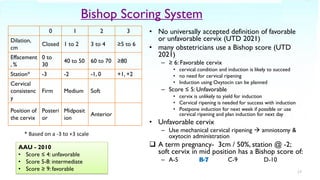 Bishop Scoring System
0 1 2 3
Dilation,
cm
Closed 1 to 2 3 to 4 ≥5 to 6
Effacement
, %
0 to
30
40 to 50 60 to 70 ≥80
Station* -3 -2 -1, 0 +1, +2
Cervical
consistenc
y
Firm Medium Soft
Position of
the cervix
Posteri
or
Midposit
ion
Anterior
• No universally accepted definition of favorable
or unfavorable cervix (UTD 2021)
• many obstetricians use a Bishop score (UTD
2021)
– ≥ 6: Favorable cervix
• cervical condition and induction is likely to succeed
• no need for cervical ripening
• Induction using Oxytocin can be planned
– Score ≤ 5: Unfavorable
• cervix is unlikely to yield for induction
• Cervical ripening is needed for success with induction
• Postpone induction for next week if possible or use
cervical ripening and plan induction for next day
• Unfavorable cervix
– Use mechanical cervical ripening → amniotomy &
oxytocin administration
❑ A term pregnancy- 3cm / 50%, station @ -2;
soft cervix in mid position has a Bishop score of:
– A-5 B-7 C-9 D-10
17
* Based on a -3 to +3 scale
AAU - 2010
• Score ≤ 4: unfavorable
• Score 5-8: intermediate
• Score ≥ 9: favorable
 