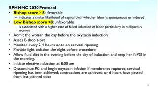 SPHMMC 2020 Protocol
• Bishop score ≥ 8: favorable
– indicates a similar likelihood of vaginal birth whether labor is spontaneous or induced
• Low Bishop score <8: unfavorable
– is associated with a higher rate of failed induction of labor, particularly in nulliparous
women
• Admit the woman the day before the oxytocin induction
• Asses Bishop score
• Monitor every 2-4 hours once on cervical ripening
• Provide light sedation the night before procedure
• Allow fluid diet in the evening before the day of induction and keep her NPO in
the morning.
• Initiate elective induction at 8:00 am
• Discontinue PG and begin oxytocin infusion if membranes ruptures; cervical
ripening has been achieved; contractions are achieved; or 6 hours have passed
from last planned dose
18
 
