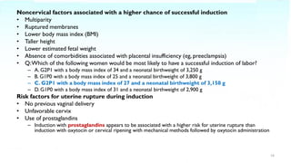 Noncervical factors associated with a higher chance of successful induction
• Multiparity
• Ruptured membranes
• Lower body mass index (BMI)
• Taller height
• Lower estimated fetal weight
• Absence of comorbidities associated with placental insufficiency (eg, preeclampsia)
• Q:Which of the following women would be most likely to have a successful induction of labor?
– A. G2P1 with a body mass index of 34 and a neonatal birthweight of 3,250 g
– B. G1P0 with a body mass index of 25 and a neonatal birthweight of 3,800 g
– C. G2P1 with a body mass index of 27 and a neonatal birthweight of 3,150 g
– D. G1P0 with a body mass index of 31 and a neonatal birthweight of 2,900 g
Risk factors for uterine rupture during induction
• No previous vaginal delivery
• Unfavorable cervix
• Use of prostaglandins
– Induction with prostaglandins appears to be associated with a higher risk for uterine rupture than
induction with oxytocin or cervical ripening with mechanical methods followed by oxytocin administration
19
 