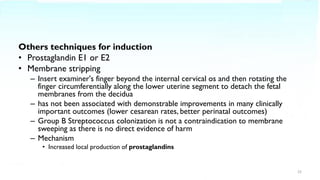 Others techniques for induction
• Prostaglandin E1 or E2
• Membrane stripping
– Insert examiner's finger beyond the internal cervical os and then rotating the
finger circumferentially along the lower uterine segment to detach the fetal
membranes from the decidua
– has not been associated with demonstrable improvements in many clinically
important outcomes (lower cesarean rates, better perinatal outcomes)
– Group B Streptococcus colonization is not a contraindication to membrane
sweeping as there is no direct evidence of harm
– Mechanism
• Increased local production of prostaglandins
22
 