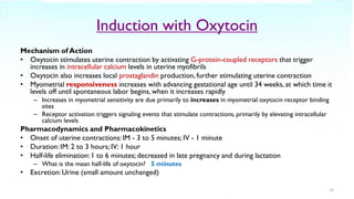 Induction with Oxytocin
Mechanism of Action
• Oxytocin stimulates uterine contraction by activating G-protein-coupled receptors that trigger
increases in intracellular calcium levels in uterine myofibrils
• Oxytocin also increases local prostaglandin production, further stimulating uterine contraction
• Myometrial responsiveness increases with advancing gestational age until 34 weeks, at which time it
levels off until spontaneous labor begins, when it increases rapidly
– Increases in myometrial sensitivity are due primarily to increases in myometrial oxytocin receptor binding
sites
– Receptor activation triggers signaling events that stimulate contractions, primarily by elevating intracellular
calcium levels
Pharmacodynamics and Pharmacokinetics
• Onset of uterine contractions: IM - 3 to 5 minutes; IV - 1 minute
• Duration: IM: 2 to 3 hours; IV: 1 hour
• Half-life elimination: 1 to 6 minutes; decreased in late pregnancy and during lactation
– What is the mean half-life of oxytocin? 5 minutes
• Excretion: Urine (small amount unchanged)
23
 
