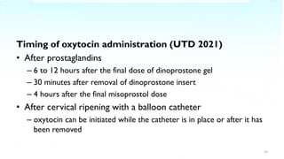 Timing of oxytocin administration (UTD 2021)
• After prostaglandins
– 6 to 12 hours after the final dose of dinoprostone gel
– 30 minutes after removal of dinoprostone insert
– 4 hours after the final misoprostol dose
• After cervical ripening with a balloon catheter
– oxytocin can be initiated while the catheter is in place or after it has
been removed
24
 