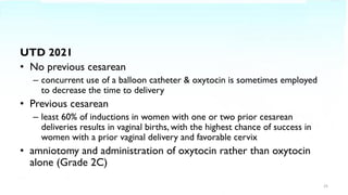 UTD 2021
• No previous cesarean
– concurrent use of a balloon catheter & oxytocin is sometimes employed
to decrease the time to delivery
• Previous cesarean
– least 60% of inductions in women with one or two prior cesarean
deliveries results in vaginal births, with the highest chance of success in
women with a prior vaginal delivery and favorable cervix
• amniotomy and administration of oxytocin rather than oxytocin
alone (Grade 2C)
25
 