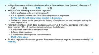 • In high dose oxytocin labor stimulation, what is the maximum dose (mu/min) of oxytocin ?
– A-20 B-30 C-42 D-60
• Which of the following is true about oxytocin?
– A. It is as effective orally as it is intravenously.
– B. It is a powerful diuretic that could cause dehydration in large doses.
– C.The half-life with intravenous infusion is 3 minutes.
– D. Oxytocin should not be given prior to delivery of the placenta because this could prolong the
third stage of labor.
• Potential benefits of a high-dose oxytocin regimen (4.5–6 mU/mL) compared with a low-
dose regimen (0.5–1.5 mU/mL) include which of the following?
– A. Decreased admission-to-delivery intervals
– B. Fewer failed inductions
– C. Lower rates of intrapartum chorioamnionitis
– D.All of the above
• At what oxytocin infusion dosage does free-water clearance begin to decrease markedly? 20
mU/mL
30
 