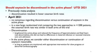 Should oxytocin be discontinued in the active phase? UTD 2021
• Previously: meta-analysis
– discontinuation resulted in lower cesarean birth rates
• April 2021
– no consensus regarding discontinuation versus continuation of oxytocin in the
active phase
– in a new large randomized trial comparing the two approaches in >1200 patients,
the cesarean birth rate was similar in both arms of the trial
– Discontinuation
• lengthened the active phase and reduced the frequency of hyperstimulation and fetal heart
rate abnormalities, this did not lead to differences in maternal infection or neonatal intensive
care unit admission
– In the active phase, we consider either discontinuation or continuation of
oxytocin reasonable,
• as long as patients are monitored, with appropriate intervention for slow progress or
abnormal cardiotocography
31
 