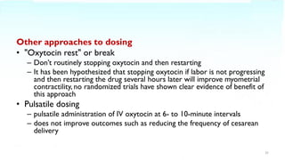 Other approaches to dosing
• "Oxytocin rest" or break
– Don’t routinely stopping oxytocin and then restarting
– It has been hypothesized that stopping oxytocin if labor is not progressing
and then restarting the drug several hours later will improve myometrial
contractility, no randomized trials have shown clear evidence of benefit of
this approach
• Pulsatile dosing
– pulsatile administration of IV oxytocin at 6- to 10-minute intervals
– does not improve outcomes such as reducing the frequency of cesarean
delivery
32
 