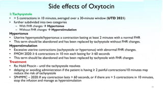 Side effects of Oxytocin
1:Tachysystole
• > 5 contractions in 10 minutes, averaged over a 30-minute window (UTD 2021)
• further subdivided into two categories
– With FHR changes → Hypertonus
– Without FHR changes → Hyperstimulation
Hypertonus
• Uterine hypersystole/hypertonus: a contraction lasting at least 2 minutes with a normal FHR
• This term should be abandoned and has been replaced by tachysytole without FHR changes.
Hyperstimulation
• Excessive uterine contractions (tachysystole or hypertonus) with abnormal FHR changes.
• FMOH 2020: ≥ 6 contractions in 10 min each lasting for ≥ 60 seconds
• This term should be abandoned and has been replaced by tachystole with FHR changes
Treatment
• Rx: Hold Pitocin - until the tachysystole resolves
• delaying or avoiding administration if the patient is having ≥ 2 painful contractions/10 minutes may
reduce the risk of tachysystole
• SPHMMC – 2020: If any contraction lasts > 60 seconds, or if there are > 5 contractions in 10 minutes,
stop the infusion and manage as hyperstimulation
34
 