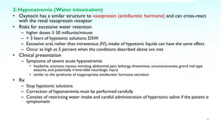 2: Hyponatremia (Water intoxication)
• Oxytocin has a similar structure to vasopressin (antidiuretic hormone) and can cross-react
with the renal vasopressin receptor
• Risks for excessive water retention
– higher doses: ≥ 50 milliunits/minute
– > 3 liters of hypotonic solutions: D5W
– Excessive oral, rather than intravenous (IV), intake of hypotonic liquids can have the same effect.
– Occur as high as 5 percent when the conditions described above are met
• Clinical presentation
– Symptoms of severe acute hyponatremia
• headache, anorexia, nausea, vomiting, abdominal pain, lethargy, drowsiness, unconsciousness, grand mal type
seizures, and potentially irreversible neurologic injury
• similar to the syndrome of inappropriate antidiuretic hormone secretion
• Rx
– Stop hypotonic solutions
– Correction of hyponatremia must be performed carefully
– Consists of restricting water intake and careful administration of hypertonic saline if the patient is
symptomatic
35
 