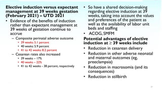 Elective induction versus expectant
management at 39 weeks gestation
(February 2021) – UTD 2021
• Evidence of the benefits of induction
rather than expectant management at
39 weeks of gestation continue to
accrue
– Composite perinatal adverse outcome
• 39 weeks: 5.1 percent
• 40 weeks: 5.9 percent
• 41 to 42 weeks: 8.2 percent
– Cesarean rates also increased
• 39 weeks – 17%
• 40 weeks – 22%
• 41 to 42 weeks - 38 percent, respectively
• So have a shared decision-making
regarding elective induction at 39
weeks, taking into account the values
and preferences of the patient as
well as the availability of labor unit
beds and staffing
• ACOG, SMFM
Potential advantages of elective
induction at ≥ 39 weeks include
• Reduction in cesarean delivery
• Reduction in other adverse neonatal
and maternal outcomes (eg,
preeclampsia)
• Reduction in macrosomia (and its
consequences)
• Reduction in stillbirth
37
 