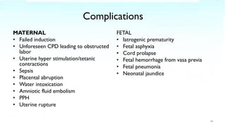 Complications
MATERNAL
• Failed induction
• Unforeseen CPD leading to obstructed
labor
• Uterine hyper stimulation/tetanic
contractions
• Sepsis
• Placental abruption
• Water intoxication
• Amniotic fluid embolism
• PPH
• Uterine rupture
FETAL
• Iatrogenic prematurity
• Fetal asphyxia
• Cord prolapse
• Fetal hemorrhage from vasa previa
• Fetal pneumonia
• Neonatal jaundice
38
 