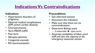 IndicationsVs Contraindications
Indications
• Hypertensive disorders of
pregnancy
• Maternal medical complications
(DM, severe cardiac disease)
• Chorioamnionitis
• Term PROM, IUFD
• Post term
• Abruptio placenta
• Congenital anomaly
• RH isoimmunization
Preconditions
• Get informed consent
• Document the indication
• Make sure that there are no
contraindications
• Determine Bishop score
– if unfavorable ➔ ripen cervix
• Ascertain availability of labor ward
staff and also the capacity to do
emergency caesarean section
4
 