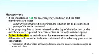 Management
• If the induction is not for an emergency condition and the fetal
membranes are intact
– (E.g. IUFD with unruptured membranes), the induction can be postponed and
ripening of the cervix considered
• If the pregnancy has to be terminated on the day of the induction or the
membranes are ruptured, cesarean section is the only available option
• Failed induction as an indication for cesarean section should be
differentiated from other indications detected after achieving good uterine
contraction
– Protraction of labor after achieving adequate uterine contraction is managed as
abnormal labor
40
 